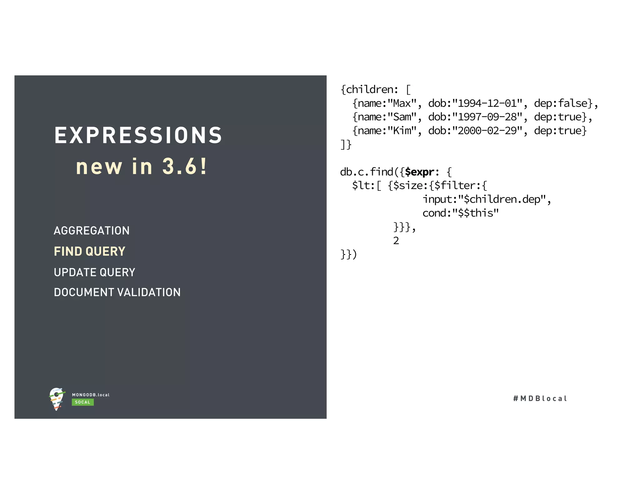 # M D B l o c a l AGGREGATION FIND QUERY UPDATE QUERY DOCUMENT VALIDATION EXPRESSIONS new in 3.6! {children: [ {name:"Max", dob:"1994-12-01", dep:false}, {name:"Sam", dob:"1997-09-28", dep:true}, {name:"Kim", dob:"2000-02-29", dep:true} ]} db.c.find({$expr: { $lt:[ {$size:{$filter:{ input:"$children.dep", cond:"$$this" }}}, 2 }}) 