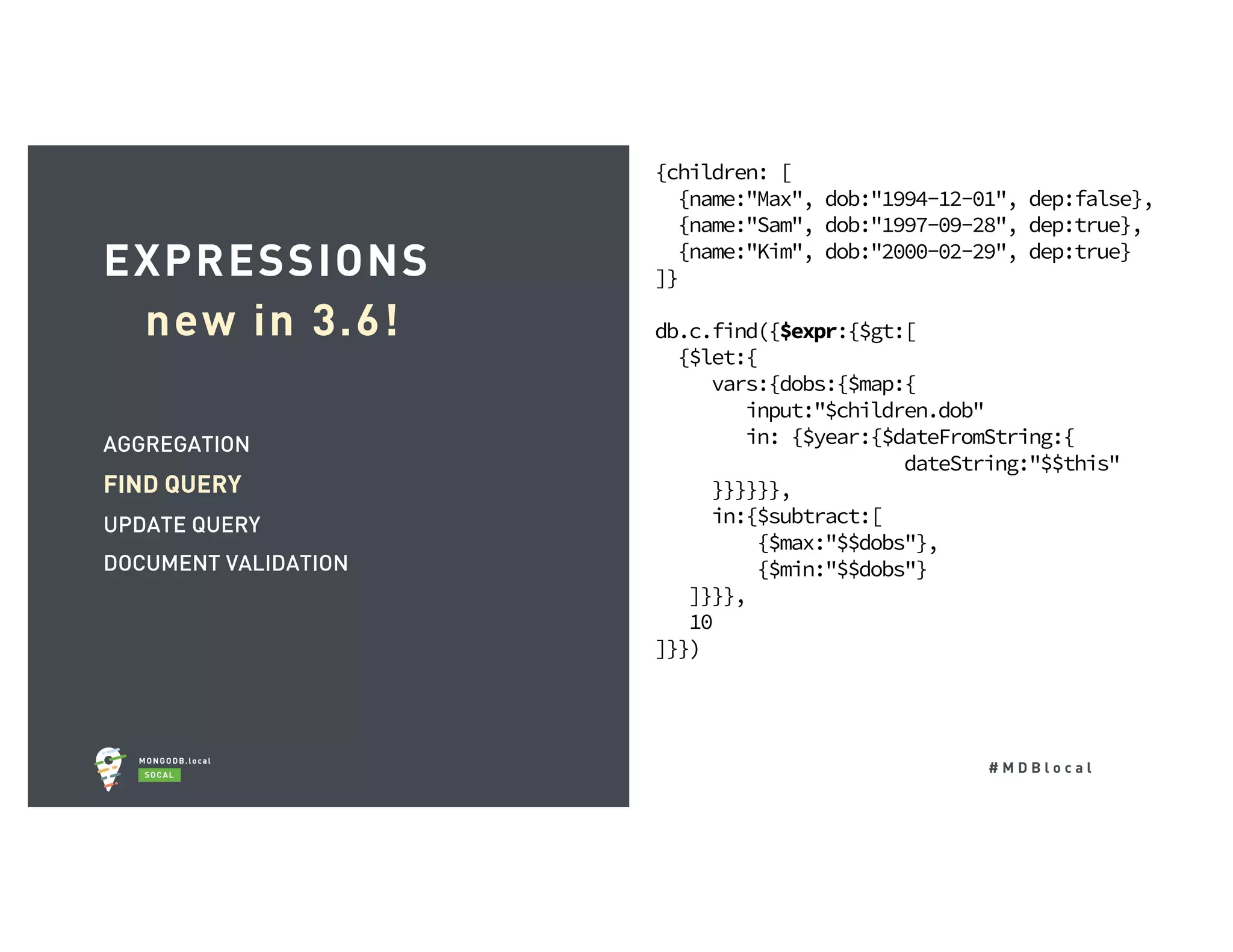 # M D B l o c a l AGGREGATION FIND QUERY UPDATE QUERY DOCUMENT VALIDATION EXPRESSIONS new in 3.6! {children: [ {name:"Max", dob:"1994-12-01", dep:false}, {name:"Sam", dob:"1997-09-28", dep:true}, {name:"Kim", dob:"2000-02-29", dep:true} ]} db.c.find({$expr:{$gt:[ {$let:{ vars:{dobs:{$map:{ input:"$children.dob" in: {$year:{$dateFromString:{ dateString:"$$this" }}}}}}, in:{$subtract:[ {$max:"$$dobs"}, {$min:"$$dobs"} ]}}}, 10 ]}}) 