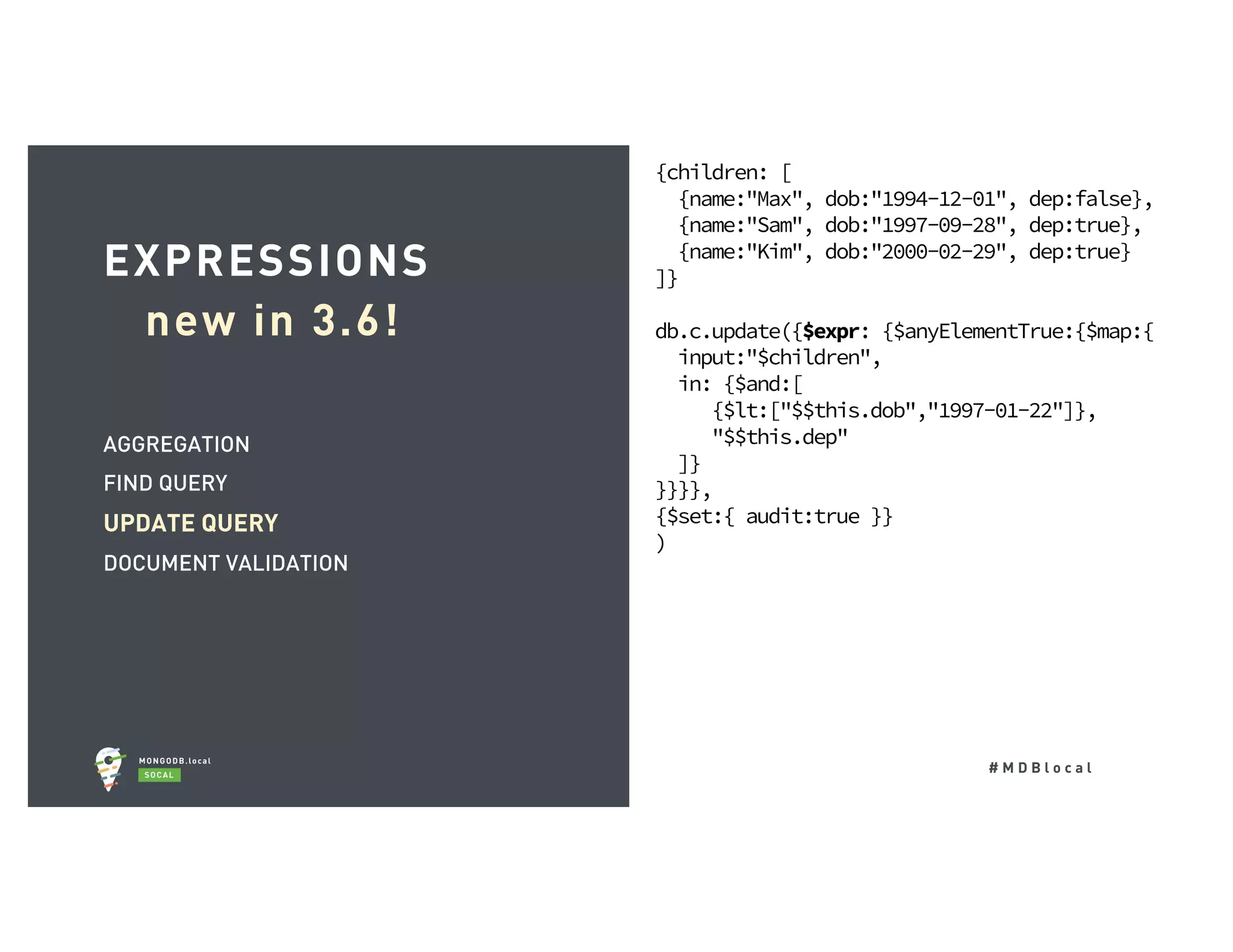 # M D B l o c a l AGGREGATION FIND QUERY UPDATE QUERY DOCUMENT VALIDATION EXPRESSIONS new in 3.6! {children: [ {name:"Max", dob:"1994-12-01", dep:false}, {name:"Sam", dob:"1997-09-28", dep:true}, {name:"Kim", dob:"2000-02-29", dep:true} ]} db.c.update({$expr: {$anyElementTrue:{$map:{ input:"$children", in: {$and:[ {$lt:["$$this.dob","1997-01-22"]}, "$$this.dep" ]} }}}}, {$set:{ audit:true }} ) 