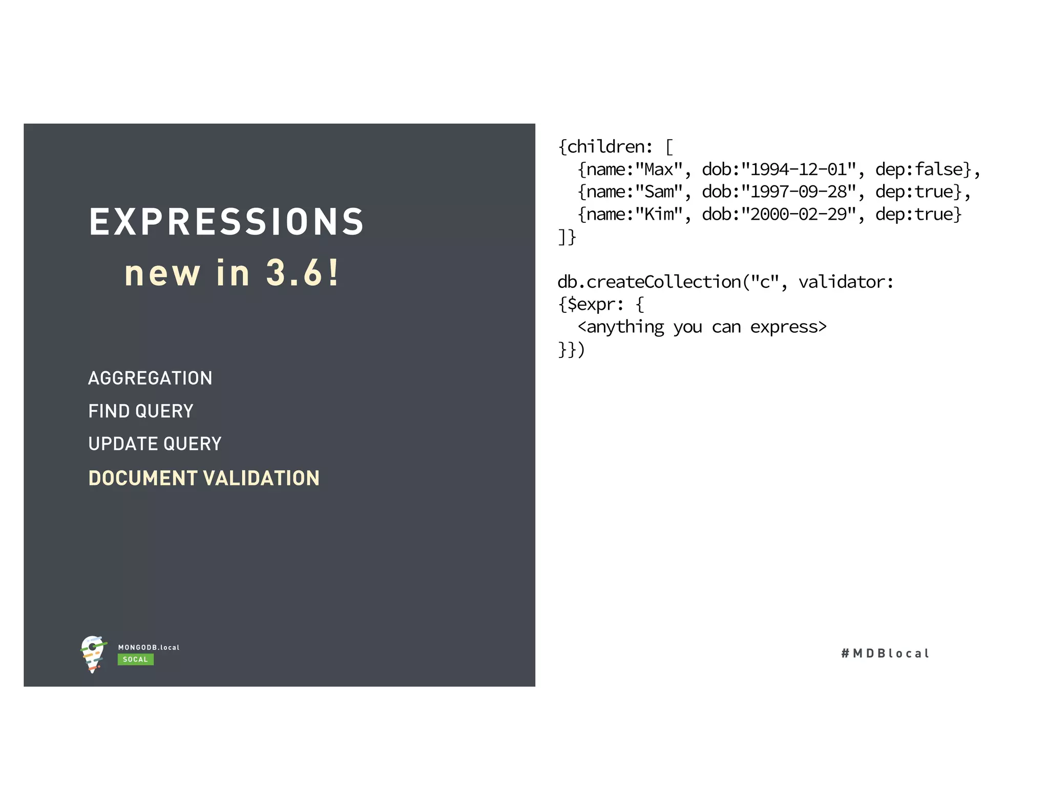 # M D B l o c a l AGGREGATION FIND QUERY UPDATE QUERY DOCUMENT VALIDATION EXPRESSIONS new in 3.6! {children: [ {name:"Max", dob:"1994-12-01", dep:false}, {name:"Sam", dob:"1997-09-28", dep:true}, {name:"Kim", dob:"2000-02-29", dep:true} ]} db.createCollection("c", validator: {$expr: { <anything you can express> }}) 
