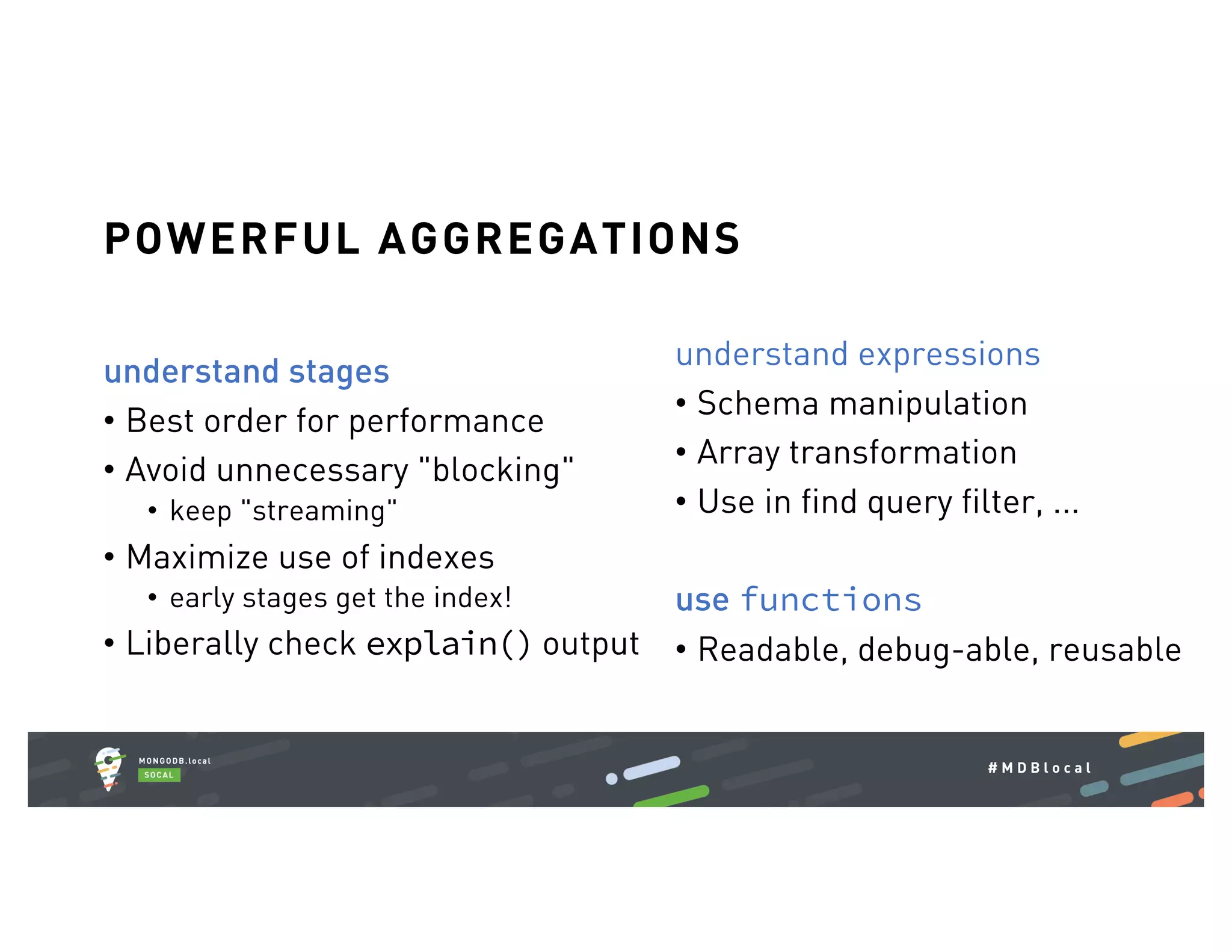 # M D B l o c a l understand stages • Best order for performance • Avoid unnecessary "blocking" • keep "streaming" • Maximize use of indexes • early stages get the index! • Liberally check explain() output POWERFUL AGGREGATIONS understand expressions • Schema manipulation • Array transformation • Use in find query filter, ... use functions • Readable, debug-able, reusable 