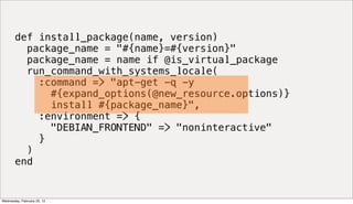 def install_package(name, version)
         package_name = "#{name}=#{version}"
         package_name = name if @is_virtual_package
         run_command_with_systems_locale(
           :command => "apt-get -q -y
             #{expand_options(@new_resource.options)}
             install #{package_name}",
           :environment => {
             "DEBIAN_FRONTEND" => "noninteractive"
           }
         )
       end


Wednesday, February 22, 12
 