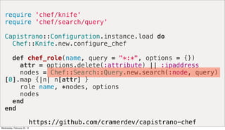 require 'chef/knife'
   require 'chef/search/query'

   Capistrano::Configuration.instance.load do
     Chef::Knife.new.configure_chef

     def chef_role(name, query = "*:*", options = {})
       attr = options.delete(:attribute) || :ipaddress
       nodes = Chef::Search::Query.new.search(:node, query)
   [0].map {|n| n[attr] }
       role name, *nodes, options
       nodes
     end
   end

                         https://github.com/cramerdev/capistrano-chef
Wednesday, February 22, 12
 
