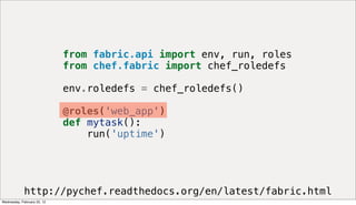 from fabric.api import env, run, roles
                             from chef.fabric import chef_roledefs

                             env.roledefs = chef_roledefs()

                             @roles('web_app')
                             def mytask():
                                 run('uptime')




             http://pychef.readthedocs.org/en/latest/fabric.html
Wednesday, February 22, 12
 
