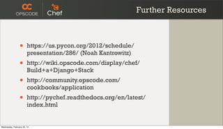 Further Resources



                 •      https://us.pycon.org/2012/schedule/
                        presentation/286/ (Noah Kantrowitz)
                 •      http://wiki.opscode.com/display/chef/
                        Build+a+Django+Stack
                 •      http://community.opscode.com/
                        cookbooks/application
                 •      http://pychef.readthedocs.org/en/latest/
                        index.html


Wednesday, February 22, 12
 