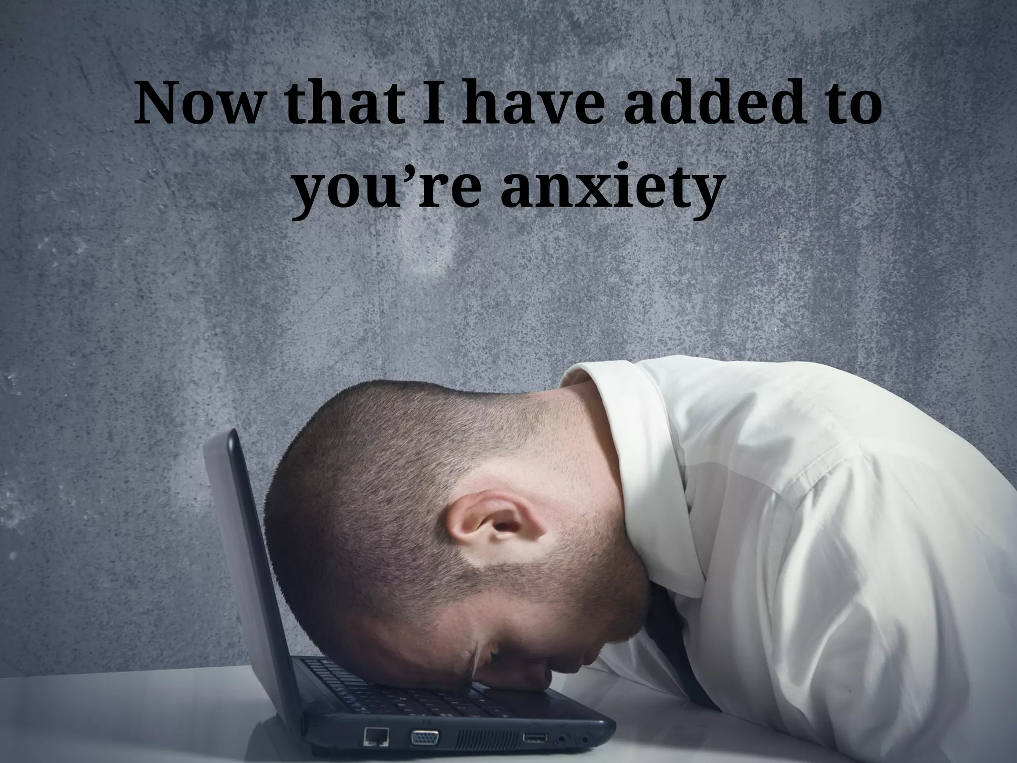 Now that I have added to
you’re anxiety
 