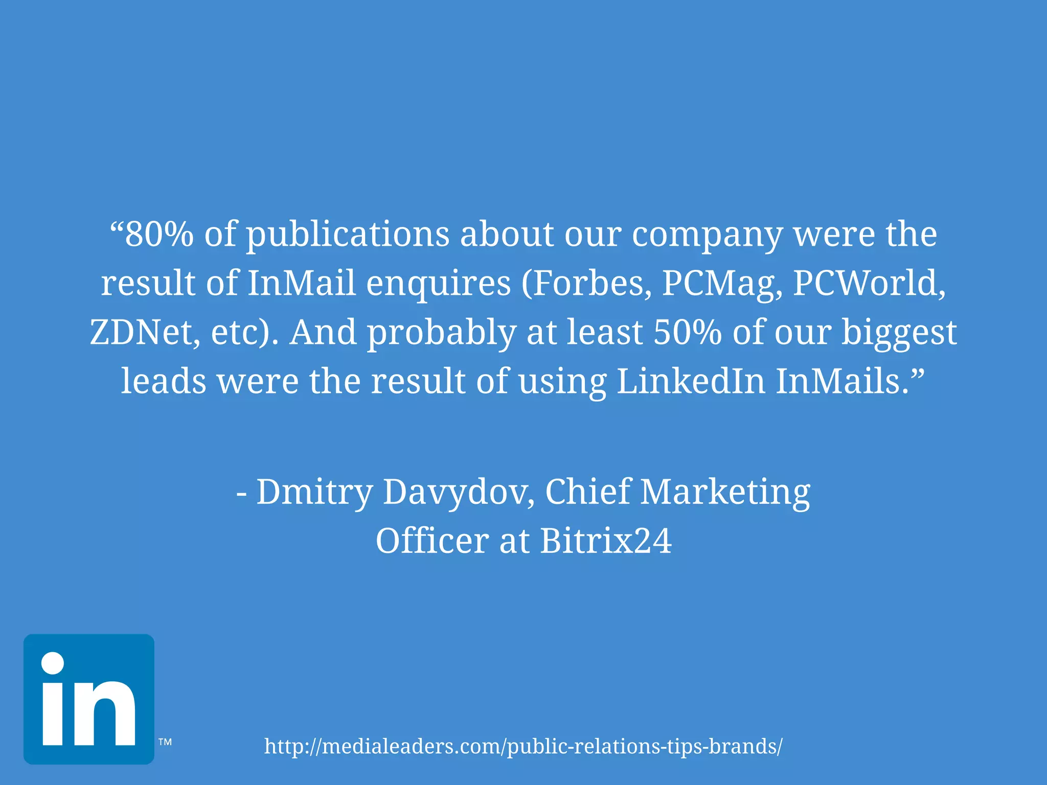 “80% of publications about our company were the
result of InMail enquires (Forbes, PCMag, PCWorld,
ZDNet, etc). And probably at least 50% of our biggest
leads were the result of using LinkedIn InMails.”
- Dmitry Davydov, Chief Marketing
Officer at Bitrix24
http://medialeaders.com/public-relations-tips-brands/
 