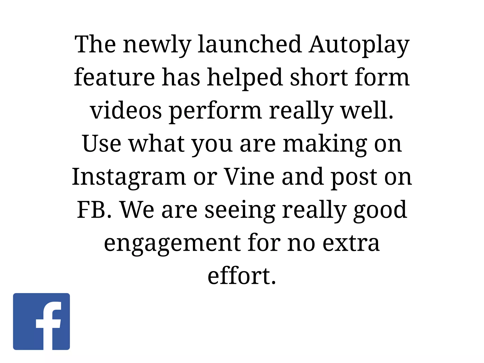 The newly launched Autoplay
feature has helped short form
videos perform really well.
Use what you are making on
Instagram or Vine and post on
FB. We are seeing really good
engagement for no extra
effort.
 