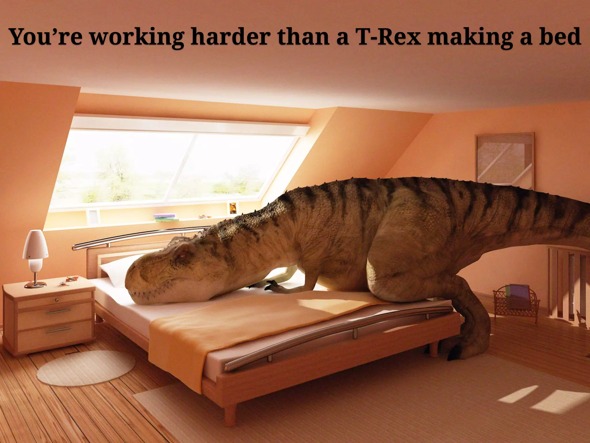You’re working harder than a T-Rex making a bed
 