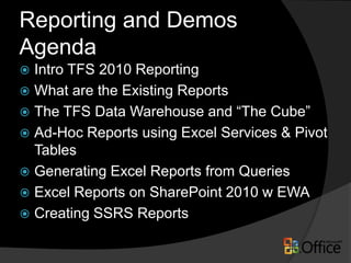 Reporting and Demos
Agenda
 Intro TFS 2010 Reporting
 What are the Existing Reports
 The TFS Data Warehouse and “The Cube”
 Ad-Hoc Reports using Excel Services & Pivot
  Tables
 Generating Excel Reports from Queries
 Excel Reports on SharePoint 2010 w EWA
 Creating SSRS Reports
 