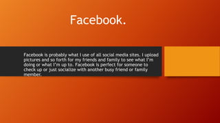 Facebook.
Facebook is probably what I use of all social media sites. I upload
pictures and so forth for my friends and family to see what I’m
doing or what I’m up to. Facebook is perfect for someone to
check up or just socialize with another busy friend or family
member.
 