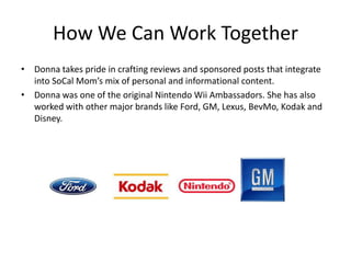How We Can Work Together
• Donna takes pride in crafting reviews and sponsored posts that integrate
  into SoCal Mom’s mix of personal and informational content.
• Donna was one of the original Nintendo Wii Ambassadors. She has also
  worked with other major brands like Ford, GM, Lexus, BevMo, Kodak and
  Disney.
 