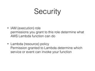 Security
• IAM (execution) role  
permissions you grant to this role determine what
AWS Lambda function can do
• Lambda (resource) policy  
Permission granted to Lambda determine which
service or event can invoke your function  
 