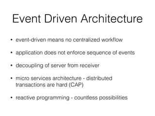 Event Driven Architecture
• event-driven means no centralized workﬂow
• application does not enforce sequence of events
• decoupling of server from receiver
• micro services architecture - distributed
transactions are hard (CAP)
• reactive programming - countless possibilities
 