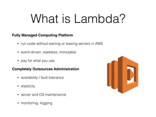 What is Lambda?
Fully Managed Computing Platform
• run code without owning or leasing servers in AWS
• event-driven, stateless, immutable
• pay for what you use
Completely Outsources Administration
• availability / fault tolerance
• elasticity
• server and OS maintenance
• monitoring, logging
 