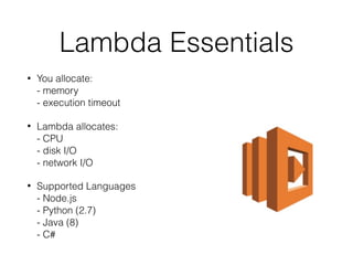Lambda Essentials
• You allocate: 
- memory 
- execution timeout
• Lambda allocates: 
- CPU 
- disk I/O 
- network I/O
• Supported Languages 
- Node.js 
- Python (2.7) 
- Java (8)  
- C#
 