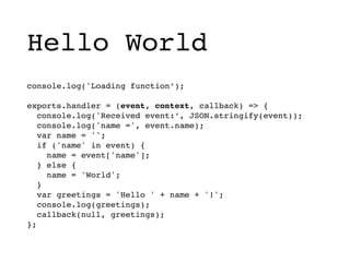 Hello World
console.log('Loading function’);
exports.handler = (event, context, callback) => {
console.log('Received event:’, JSON.stringify(event));
console.log('name =', event.name);
var name = '';
if ('name' in event) {
name = event['name'];
} else {
name = 'World';
}
var greetings = 'Hello ' + name + '!';
console.log(greetings);
callback(null, greetings);
};
 