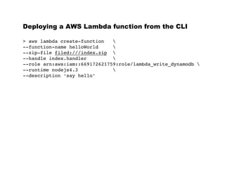 Deploying a AWS Lambda function from the CLI
> aws lambda create-function 
--function-name helloWorld 
--zip-file filed:///index.zip 
--handle index.handler 
--role arn:aws:iam::669172621759:role/lambda_write_dynamodb 
--runtime nodejs4.3 
--description ‘say hello’
 