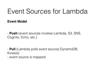 Event Sources for Lambda
Event Model
 
- Push (event sources invokes Lambda, S3, SNS,
Cognito, Echo, etc.)
 
- Pull (Lambda polls event source) DynamoDB,
Kinesis) 
- event source is mapped
 