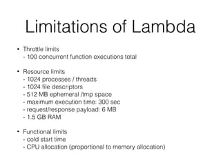 Limitations of Lambda
• Throttle limits 
- 100 concurrent function executions total
• Resource limits 
- 1024 processes / threads  
- 1024 ﬁle descriptors  
- 512 MB ephemeral /tmp space 
- maximum execution time: 300 sec 
- request/response payload: 6 MB 
- 1.5 GB RAM
• Functional limits 
- cold start time  
- CPU allocation (proportional to memory allocation)
 