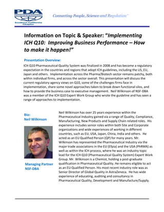 Information on Topic & Speaker: “Implementing
ICH Q10: Improving Business Performance – How
to make it happen!”
Presentation Overview:
Bio:
Neil Wilkinson
Managing Partner
NSF-DBA
ICH Q10 Pharmaceutical Quality System was finalized in 2008 and has become a regulatory
expectation in the countries and regions that adopt ICH guidelines, including the US, EU,
Japan and others. Implementation across the Pharma/Biotech sector remains patchy, both
within individual firms, and across the sector overall. This presentation will discuss the
current regulatory agency views on Q10, some of the challenges firms face in
implementation, share some novel approaches taken to break down functional silos, and
how to provide the business case to executive management. Neil Wilkinson of NSF-DBA
was a member of the ICH Q10 Expert Work Group who wrote the guideline and has seen a
range of approaches to implementation.
Neil Wilkinson has over 25 years experience within the
Pharmaceutical Industry gained via a range of Quality, Compliance,
Manufacturing, New Products and Supply Chain related roles. His
experience includes senior roles within both Site and Corporate
organizations and wide experiences of working in different
countries, such as EU, USA, Japan, China, India and others. He
acted as an EU Qualified Person (QP) for many years. Mr.
Wilkinson has represented the Pharmaceutical Industry via the
major trade associations in the EU (Efpia) and the USA (PhRMA) as
well as within the ICH process, where he was an industry topic
lead for the ICH Q10 (Pharmaceutical Quality System) Expert Work
Group. Mr. Wilkinson is a Chemist, holding a post-graduate
qualification in Pharmaceutical Quality. He remains eligible to act
as an EU Qualified Person. His most recent industry role was as
Senior Director of Global Quality in AstraZeneca. He has wide
experience of educating, auditing and consultancy in
Pharmaceutical Quality, Development and Manufacture/Supply.
 