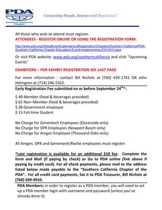 All those who wish to attend must register.
ATTENDEES - REGISTER ONLINE OR USING THE REGISTRATION FORM:
http://www.pda.org/GlobalEventCalendarandRegistration/Chapters/Southern-California/PDA-
Southern-California-Chapter-Educationl-Event-Implementing-ICH-Q10.aspx
Or visit PDA website: www.pda.org/southerncalifornia and click “Upcoming
Events”
EXHIBITORS – FOR EXHIBIT REGISTRATION SEE LAST PAGE
For more information - contact Bill Nichols at (760) 639-1741 OR John
Holmgren at (714) 246-5562.
Early Registration Fee submitted on or before September 24th
*:
$ 40 Member (food & beverages provided)
$ 65 Non–Member (food & beverages provided)
$ 30 Government employee
$ 15 Full-time Student
No Charge for Genentech Employees (Oceanside only)
No Charge for DPR Employees (Newport Beach only)
No Charge for Amgen Employee (Thousand Oaks only)
All Amgen, DPR and Genentech/Roche employees must register.
*Late registration is available for an additional $10 fee. Complete the
form and Mail (if paying by check) or Go to PDA online (link above if
paying by credit card). For all check payments, please mail to the address
listed below made payable to the “Southern California Chapter of the
PDA”. For all credit card payments, fax it to PDA Treasurer, Bill Nichols at
(760) 509-4910.
PDA Members: in order to register as a PDA member, you will need to set
up a PDA member login with username and password (unless you’ve
already done it).
 