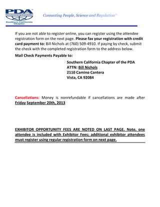 If you are not able to register online, you can register using the attendee
registration form on the next page. Please fax your registration with credit
card payment to: Bill Nichols at (760) 509-4910. If paying by check, submit
the check with the completed registration form to the address below.
Mail Check Payments Payable to:
Southern California Chapter of the PDA
ATTN: Bill Nichols
2110 Camino Cantera
Vista, CA 92084
Cancellations: Money is nonrefundable if cancellations are made after
Friday September 20th, 2013
EXHIBITOR OPPORTUNITY FEES ARE NOTED ON LAST PAGE. Note, one
attendee is included with Exhibitor Fees; additional exhibitor attendees
must register using regular registration form on next page.
 
