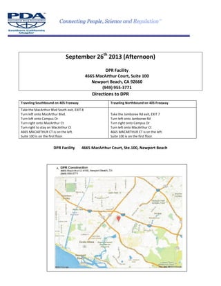 September 26th
2013 (Afternoon)
DPR Facility
4665 MacArthur Court, Suite 100
Newport Beach, CA 92660
(949) 955-3771
Directions to DPR
Traveling Southbound on 405 Freeway Traveling Northbound on 405 Freeway
Take the MacArthur Blvd South exit, EXIT 8
Turn left onto MacArthur Blvd.
Turn left onto Campus Dr
Turn right onto MacArthur Ct
Turn right to stay on MacArthur Ct
4665 MACARTHUR CT is on the left.
Suite 100 is on the first floor.
Take the Jamboree Rd exit, EXIT 7
Turn left onto Jamboree Rd
Turn right onto Campus Dr
Turn left onto MacArthur Ct
4665 MACARTHUR CT is on the left.
Suite 100 is on the first floor.
DPR Facility 4665 MacArthur Court, Ste.100, Newport Beach
 