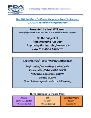 The PDA Southern California Chapter is Proud to Present:
“Q3 2013 Educational Program Event”
Presented by: Neil Wilkinson
Managing Partner, NSF-DBA, part of NSF Health Sciences Division
On the Subject of
“Implementing ICH Q10:
Improving Business Performance –
How to make it happen”
September 26th
, 2013 (Thursday Afternoon)
Registration/Networking: 3:00-4:00PM
Presentation/Q&A: 4:00-5:30 PM
Networking Resumes: 5:30PM
Dinner: 6:00PM
(Food & Beverages Provided at All Venues)
Three locations to choose from:
Amgen
Conference Center
(Thousand Oaks)
DPR
Facility
(Orange County)
Genentech/Roche
Facility
(Oceanside)
 