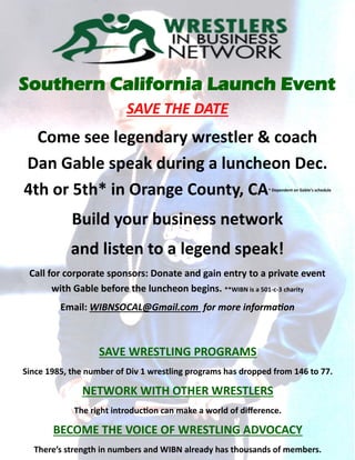 Southern California Launch Event
SAVE THE DATE
Come see legendary wrestler & coach
Dan Gable speak during a luncheon Dec.
4th or 5th* in Orange County, CA* Dependent on Gable’s schedule
Build your business network
and listen to a legend speak!
Call for corporate sponsors: Donate and gain entry to a private event
with Gable before the luncheon begins. **WIBN is a 501-c-3 charity
Email: WIBNSOCAL@Gmail.com for more information
SAVE WRESTLING PROGRAMS
Since 1985, the number of Div 1 wrestling programs has dropped from 146 to 77.
NETWORK WITH OTHER WRESTLERS
The right introduction can make a world of difference.
BECOME THE VOICE OF WRESTLING ADVOCACY
There’s strength in numbers and WIBN already has thousands of members.
 