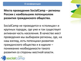 О конференции

Места проведения SocialCamp – регионы
России с наибольшим потенциалом
развития гражданского общества.

SocialCamp не проводится в «столицах» и
крупных городах, где уже и так существует
активная часть населения. В качестве мест
проведения мы выбираем регионы, где, на
наш взгляд, есть потенциал развития
гражданского общества и в идеале –
понимание необходимости такого
развития со стороны местной власти.
 