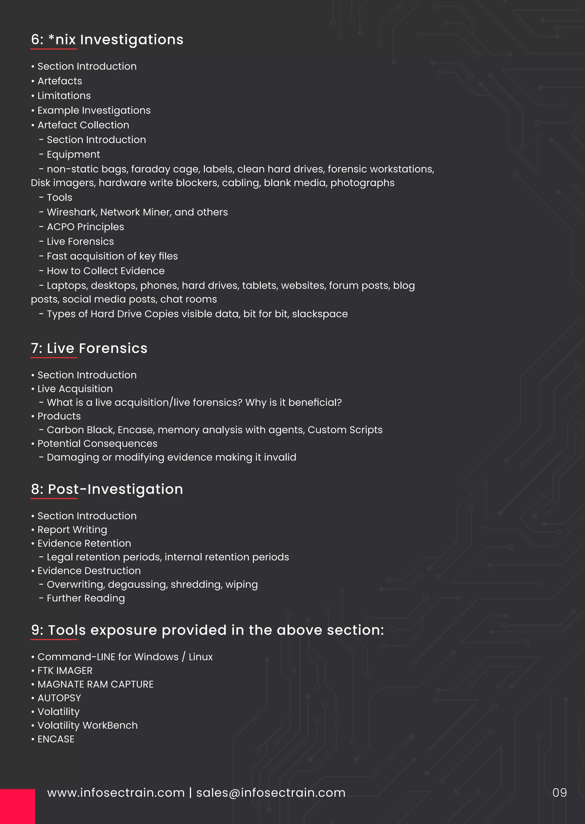 • Section Introduction
• Artefacts
• Limitations
• Example Investigations
• Artefact Collection
- Section Introduction
- Equipment
- non-static bags, faraday cage, labels, clean hard drives, forensic workstations,
Disk imagers, hardware write blockers, cabling, blank media, photographs
- Tools
- Wireshark, Network Miner, and others
- ACPO Principles
- Live Forensics
- Fast acquisition of key ﬁles
- How to Collect Evidence
- Laptops, desktops, phones, hard drives, tablets, websites, forum posts, blog
posts, social media posts, chat rooms
- Types of Hard Drive Copies visible data, bit for bit, slackspace
www.infosectrain.com | sales@infosectrain.com 09
6: *nix Investigations
• Section Introduction
• Live Acquisition
- What is a live acquisition/live forensics? Why is it beneﬁcial?
• Products
- Carbon Black, Encase, memory analysis with agents, Custom Scripts
• Potential Consequences
- Damaging or modifying evidence making it invalid
7: Live Forensics
• Section Introduction
• Report Writing
• Evidence Retention
- Legal retention periods, internal retention periods
• Evidence Destruction
- Overwriting, degaussing, shredding, wiping
- Further Reading
8: Post-Investigation
• Command-LINE for Windows / Linux
• FTK IMAGER
• MAGNATE RAM CAPTURE
• AUTOPSY
• Volatility
• Volatility WorkBench
• ENCASE
9: Tools exposure provided in the above section:
 