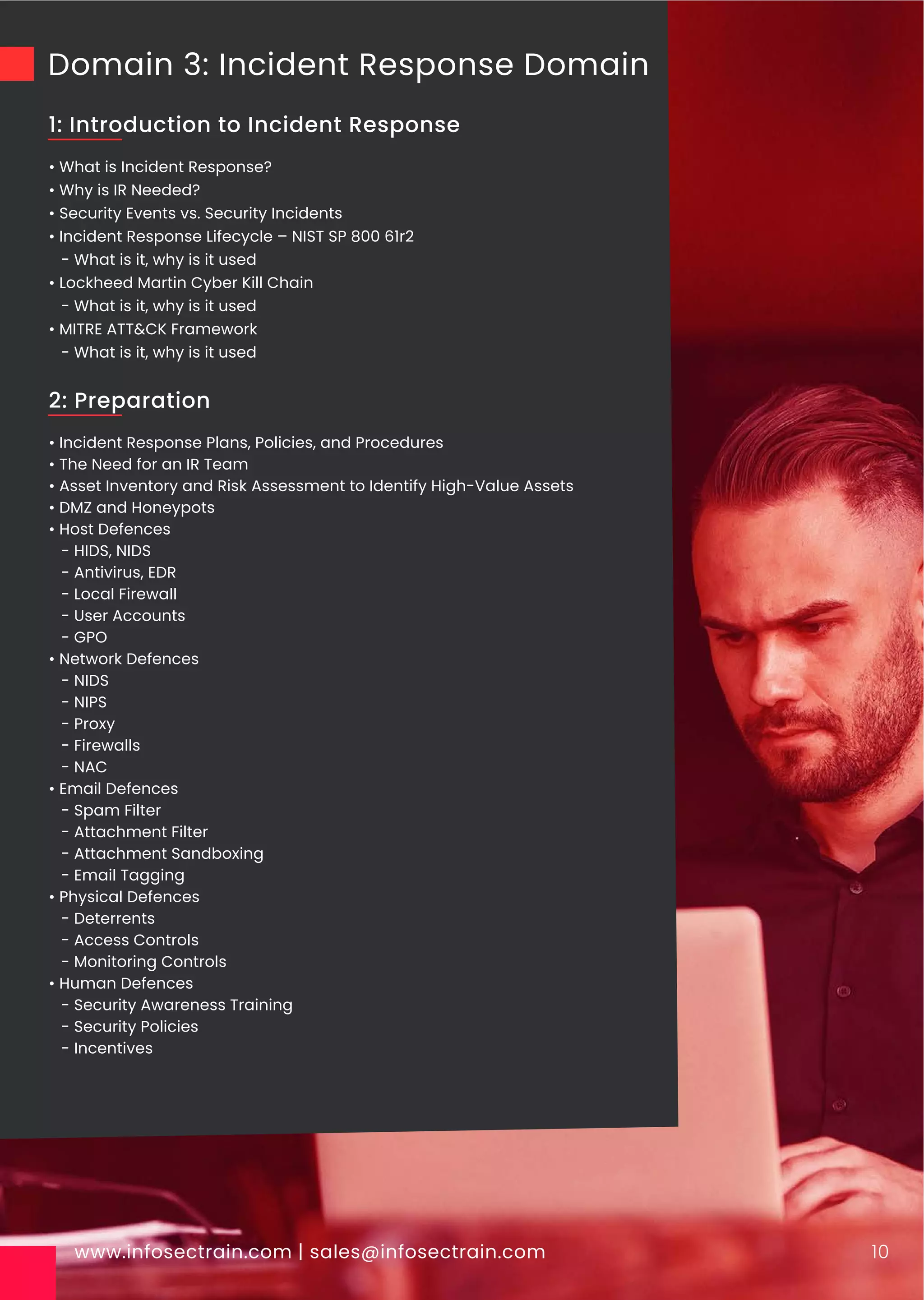 Domain 3: Incident Response Domain
• What is Incident Response?
• Why is IR Needed?
• Security Events vs. Security Incidents
• Incident Response Lifecycle – NIST SP 800 61r2
- What is it, why is it used
• Lockheed Martin Cyber Kill Chain
- What is it, why is it used
• MITRE ATT&CK Framework
- What is it, why is it used
www.infosectrain.com | sales@infosectrain.com 10
1: Introduction to Incident Response
• Incident Response Plans, Policies, and Procedures
• The Need for an IR Team
• Asset Inventory and Risk Assessment to Identify High-Value Assets
• DMZ and Honeypots
• Host Defences
- HIDS, NIDS
- Antivirus, EDR
- Local Firewall
- User Accounts
- GPO
• Network Defences
- NIDS
- NIPS
- Proxy
- Firewalls
- NAC
• Email Defences
- Spam Filter
- Attachment Filter
- Attachment Sandboxing
- Email Tagging
• Physical Defences
- Deterrents
- Access Controls
- Monitoring Controls
• Human Defences
- Security Awareness Training
- Security Policies
- Incentives
2: Preparation
 