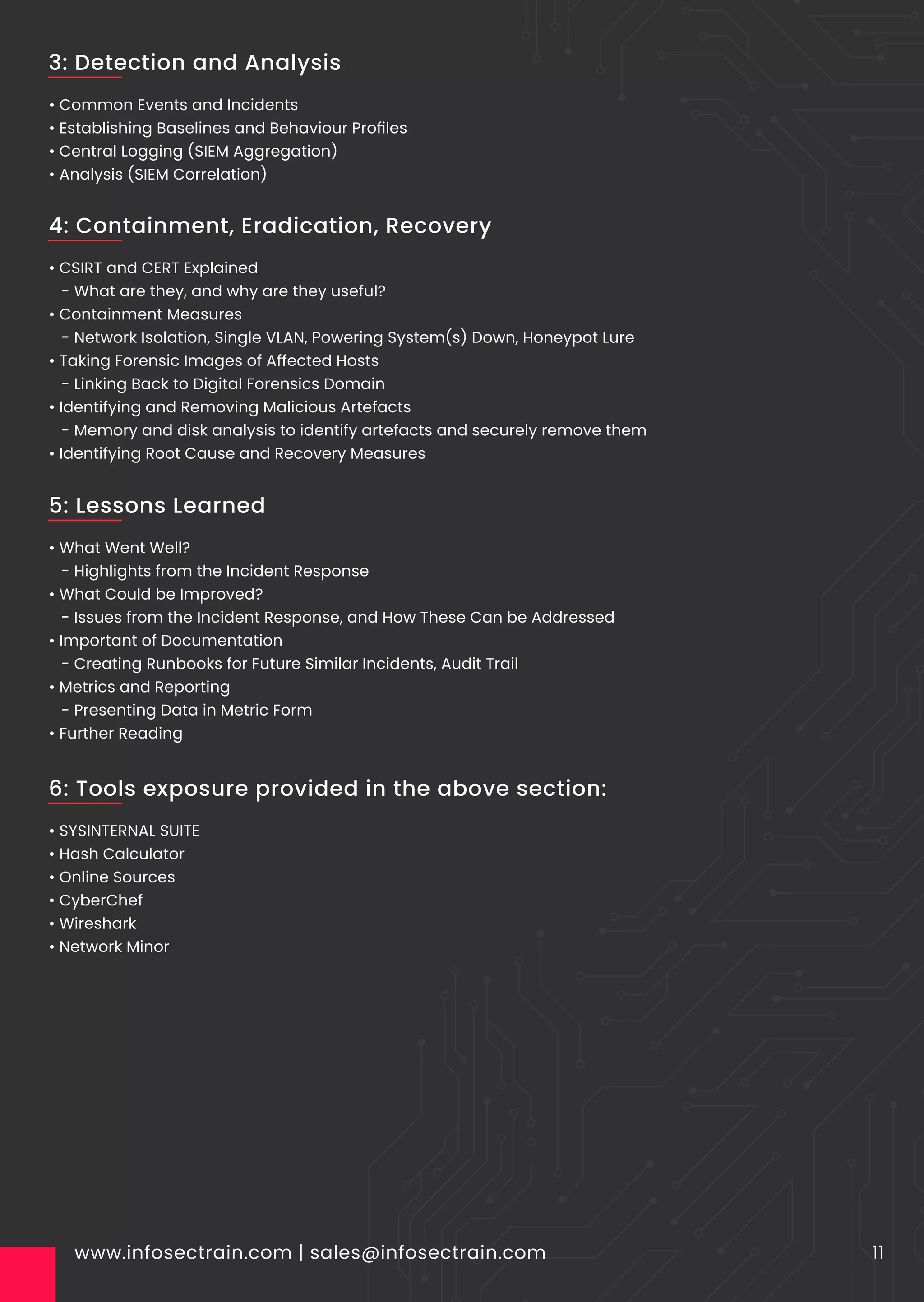 • Common Events and Incidents
• Establishing Baselines and Behaviour Proﬁles
• Central Logging (SIEM Aggregation)
• Analysis (SIEM Correlation)
www.infosectrain.com | sales@infosectrain.com 11
3: Detection and Analysis
• CSIRT and CERT Explained
- What are they, and why are they useful?
• Containment Measures
- Network Isolation, Single VLAN, Powering System(s) Down, Honeypot Lure
• Taking Forensic Images of Affected Hosts
- Linking Back to Digital Forensics Domain
• Identifying and Removing Malicious Artefacts
- Memory and disk analysis to identify artefacts and securely remove them
• Identifying Root Cause and Recovery Measures
4: Containment, Eradication, Recovery
• What Went Well?
- Highlights from the Incident Response
• What Could be Improved?
- Issues from the Incident Response, and How These Can be Addressed
• Important of Documentation
- Creating Runbooks for Future Similar Incidents, Audit Trail
• Metrics and Reporting
- Presenting Data in Metric Form
• Further Reading
5: Lessons Learned
• SYSINTERNAL SUITE
• Hash Calculator
• Online Sources
• CyberChef
• Wireshark
• Network Minor
6: Tools exposure provided in the above section:
 