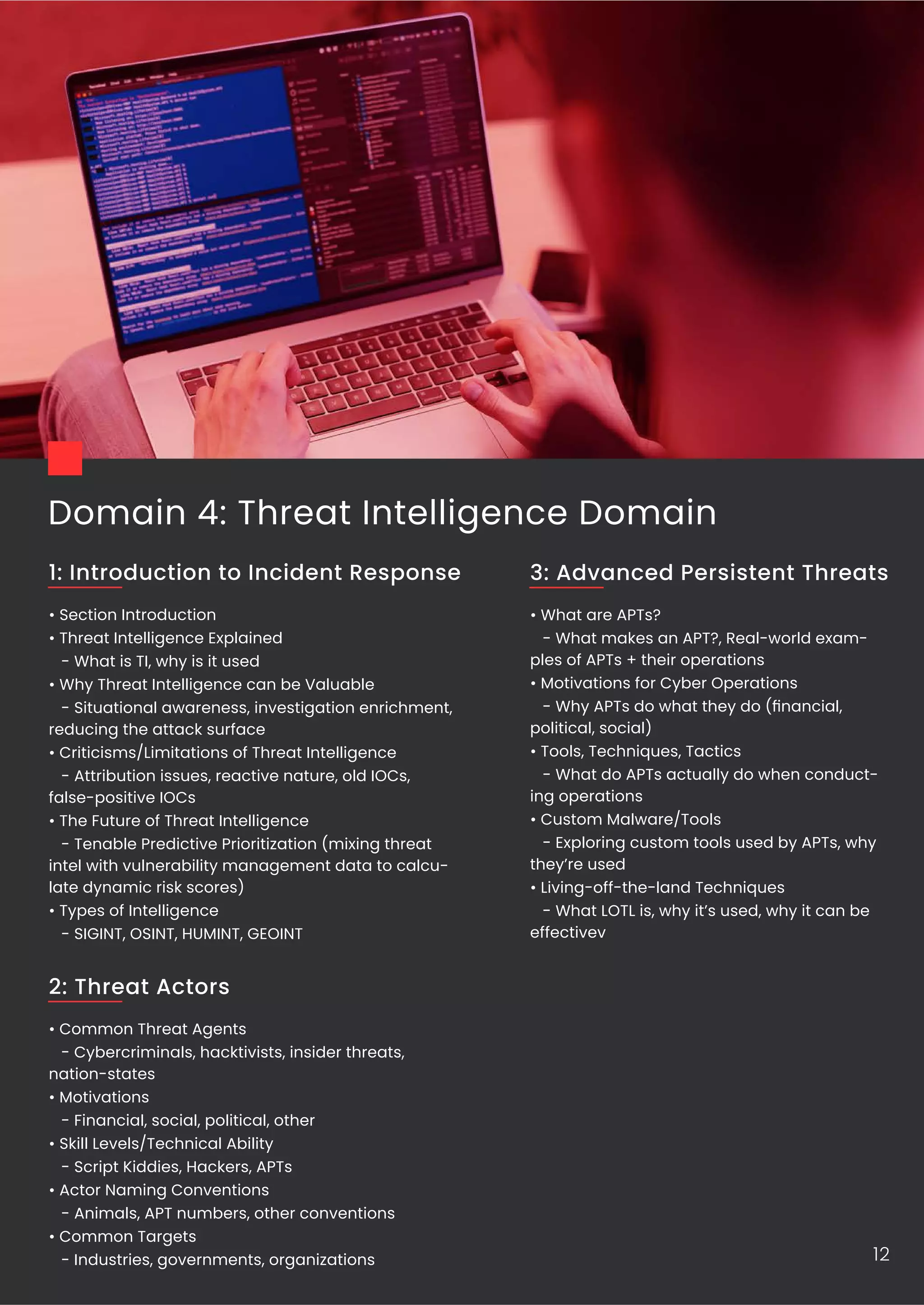 Domain 4: Threat Intelligence Domain
• Section Introduction
• Threat Intelligence Explained
- What is TI, why is it used
• Why Threat Intelligence can be Valuable
- Situational awareness, investigation enrichment,
reducing the attack surface
• Criticisms/Limitations of Threat Intelligence
- Attribution issues, reactive nature, old IOCs,
false-positive IOCs
• The Future of Threat Intelligence
- Tenable Predictive Prioritization (mixing threat
intel with vulnerability management data to calcu-
late dynamic risk scores)
• Types of Intelligence
- SIGINT, OSINT, HUMINT, GEOINT
1: Introduction to Incident Response
• Common Threat Agents
- Cybercriminals, hacktivists, insider threats,
nation-states
• Motivations
- Financial, social, political, other
• Skill Levels/Technical Ability
- Script Kiddies, Hackers, APTs
• Actor Naming Conventions
- Animals, APT numbers, other conventions
• Common Targets
- Industries, governments, organizations
2: Threat Actors
12
• What are APTs?
- What makes an APT?, Real-world exam-
ples of APTs + their operations
• Motivations for Cyber Operations
- Why APTs do what they do (ﬁnancial,
political, social)
• Tools, Techniques, Tactics
- What do APTs actually do when conduct-
ing operations
• Custom Malware/Tools
- Exploring custom tools used by APTs, why
they’re used
• Living-off-the-land Techniques
- What LOTL is, why it’s used, why it can be
effectivev
3: Advanced Persistent Threats
 