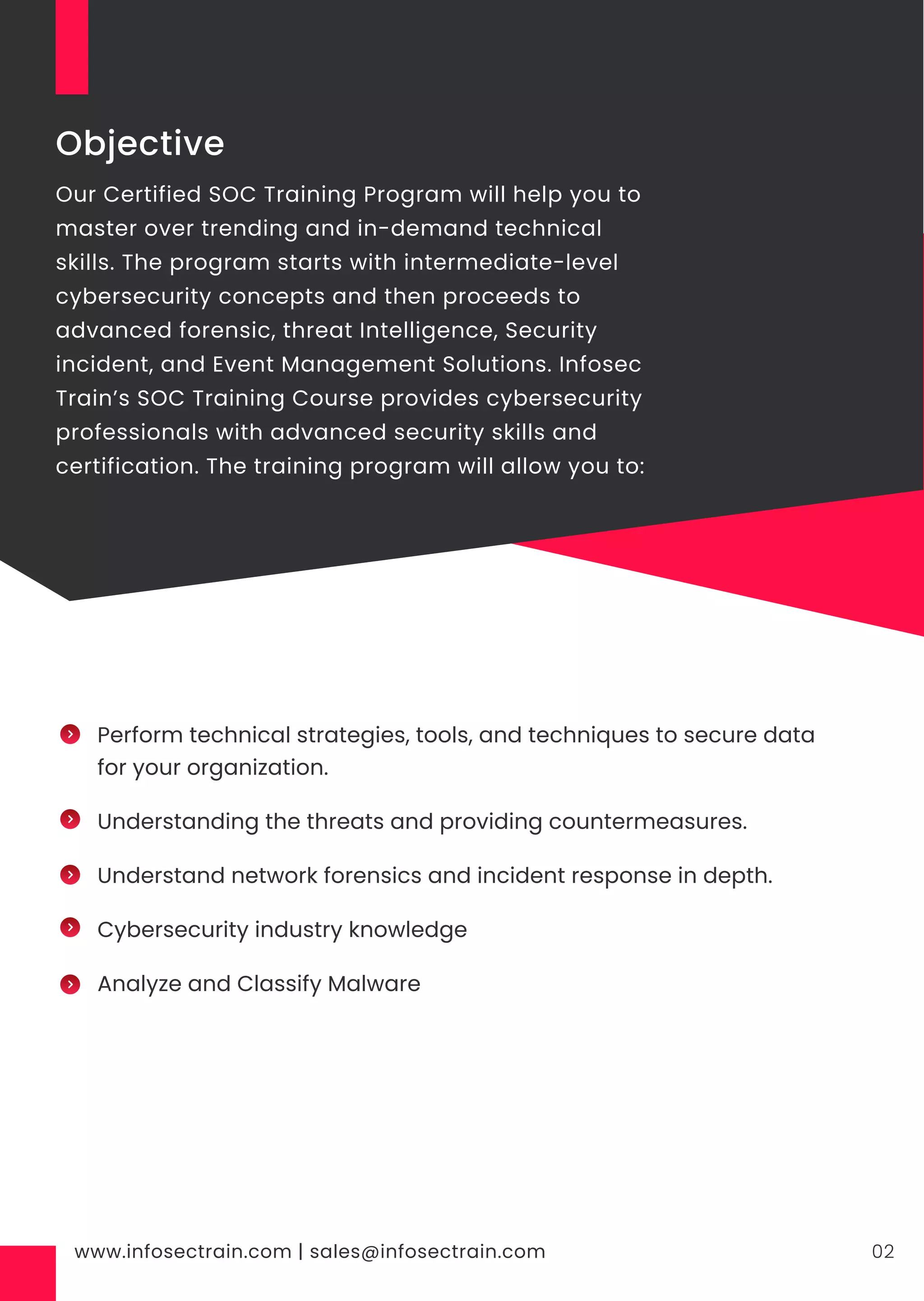 www.infosectrain.com | sales@infosectrain.com 02
Objective
Our Certified SOC Training Program will help you to
master over trending and in-demand technical
skills. The program starts with intermediate-level
cybersecurity concepts and then proceeds to
advanced forensic, threat Intelligence, Security
incident, and Event Management Solutions. Infosec
Train’s SOC Training Course provides cybersecurity
professionals with advanced security skills and
certification. The training program will allow you to:
Perform technical strategies, tools, and techniques to secure data
for your organization.
Understanding the threats and providing countermeasures.
Understand network forensics and incident response in depth.
Cybersecurity industry knowledge
Analyze and Classify Malware
 