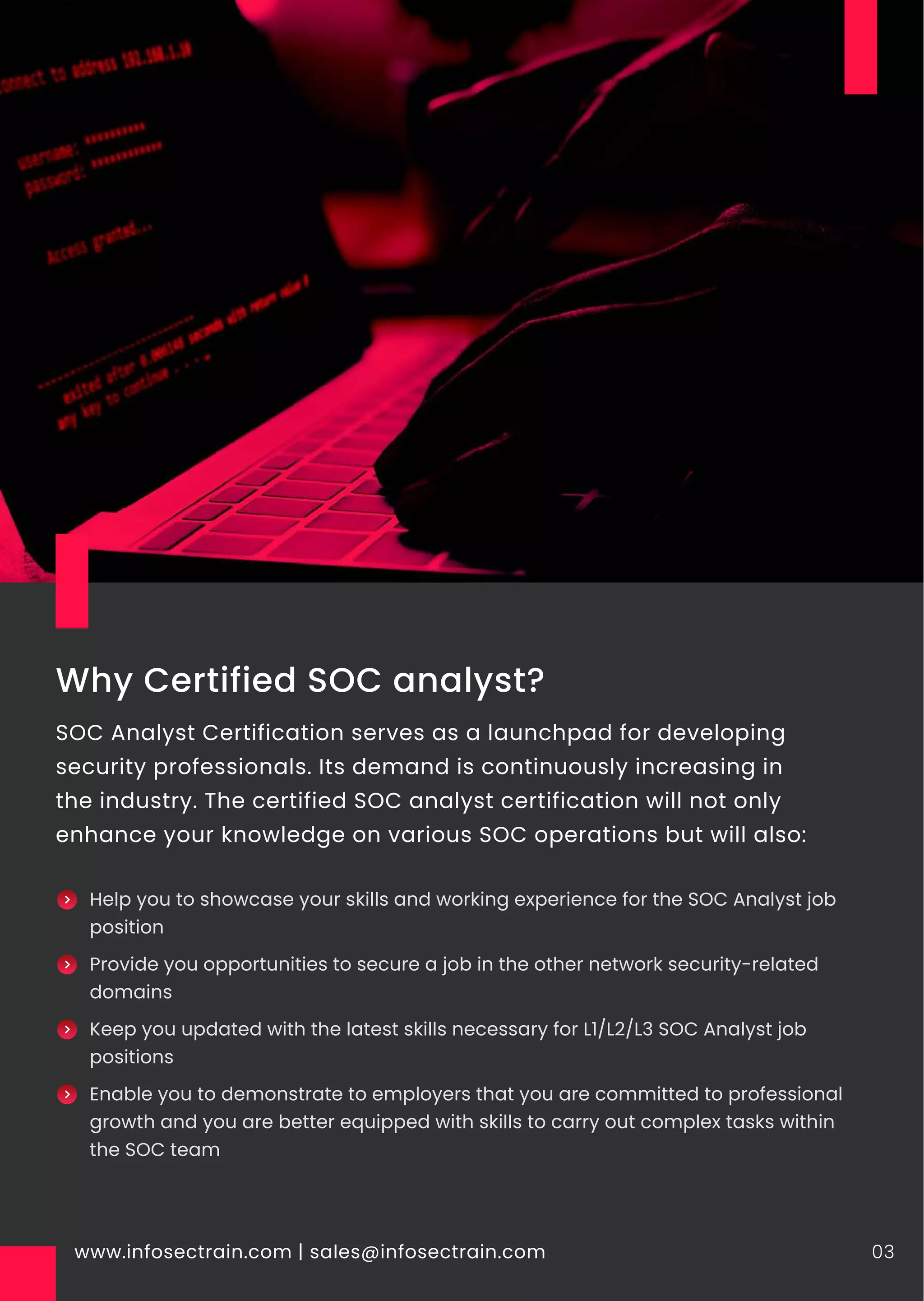 Why Certified SOC analyst?
SOC Analyst Certification serves as a launchpad for developing
security professionals. Its demand is continuously increasing in
the industry. The certified SOC analyst certification will not only
enhance your knowledge on various SOC operations but will also:
www.infosectrain.com | sales@infosectrain.com 03
Help you to showcase your skills and working experience for the SOC Analyst job
position
Provide you opportunities to secure a job in the other network security-related
domains
Keep you updated with the latest skills necessary for L1/L2/L3 SOC Analyst job
positions
Enable you to demonstrate to employers that you are committed to professional
growth and you are better equipped with skills to carry out complex tasks within
the SOC team
 