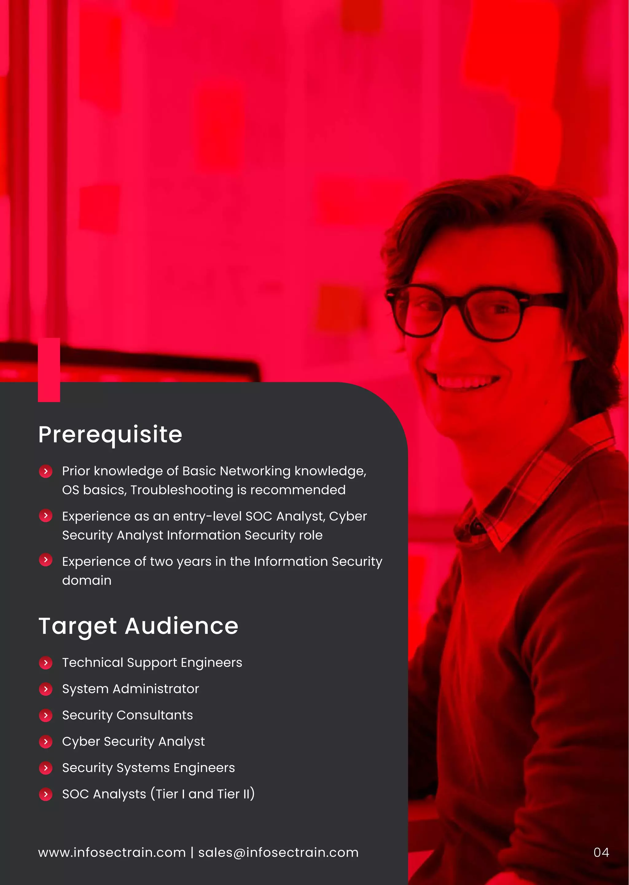 www.infosectrain.com | sales@infosectrain.com 04
Prerequisite
Prior knowledge of Basic Networking knowledge,
OS basics, Troubleshooting is recommended
Experience as an entry-level SOC Analyst, Cyber
Security Analyst Information Security role
Experience of two years in the Information Security
domain
Target Audience
Technical Support Engineers
System Administrator
Security Consultants
Cyber Security Analyst
Security Systems Engineers
SOC Analysts (Tier I and Tier II)
 