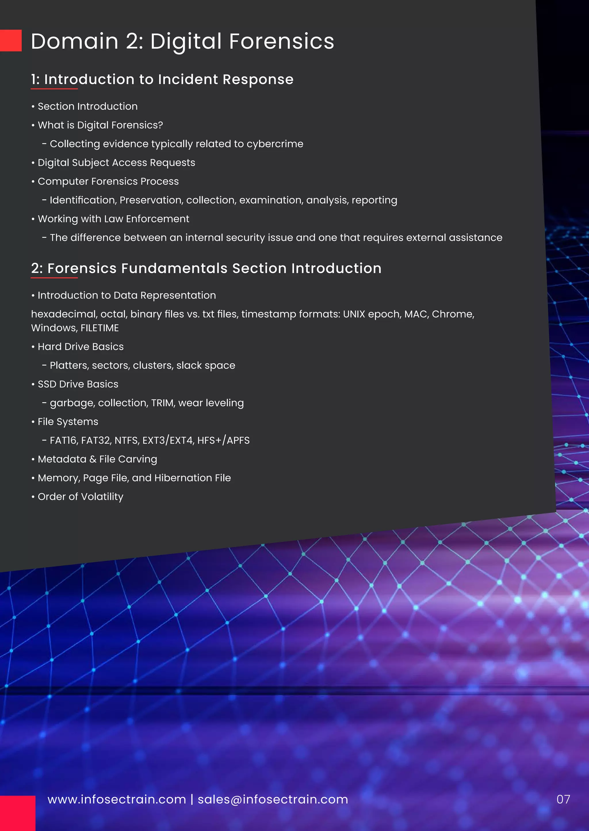 Domain 2: Digital Forensics
• Section Introduction
• What is Digital Forensics?
- Collecting evidence typically related to cybercrime
• Digital Subject Access Requests
• Computer Forensics Process
- Identiﬁcation, Preservation, collection, examination, analysis, reporting
• Working with Law Enforcement
- The difference between an internal security issue and one that requires external assistance
www.infosectrain.com | sales@infosectrain.com 07
1: Introduction to Incident Response
• Introduction to Data Representation
hexadecimal, octal, binary ﬁles vs. txt ﬁles, timestamp formats: UNIX epoch, MAC, Chrome,
Windows, FILETIME
• Hard Drive Basics
- Platters, sectors, clusters, slack space
• SSD Drive Basics
- garbage, collection, TRIM, wear leveling
• File Systems
- FAT16, FAT32, NTFS, EXT3/EXT4, HFS+/APFS
• Metadata & File Carving
• Memory, Page File, and Hibernation File
• Order of Volatility
2: Forensics Fundamentals Section Introduction
 