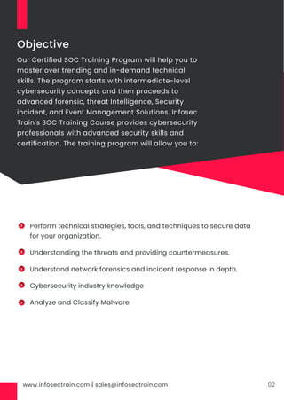 www.infosectrain.com | sales@infosectrain.com 02
Objective
Our Certified SOC Training Program will help you to
master over trending and in-demand technical
skills. The program starts with intermediate-level
cybersecurity concepts and then proceeds to
advanced forensic, threat Intelligence, Security
incident, and Event Management Solutions. Infosec
Train’s SOC Training Course provides cybersecurity
professionals with advanced security skills and
certification. The training program will allow you to:
Perform technical strategies, tools, and techniques to secure data
for your organization.
Understanding the threats and providing countermeasures.
Understand network forensics and incident response in depth.
Cybersecurity industry knowledge
Analyze and Classify Malware
 