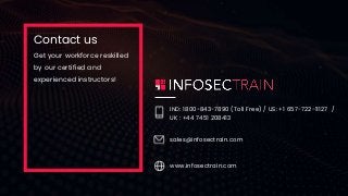 Contact us
Get your workforce reskilled
by our certified and
experienced instructors!
IND: 1800-843-7890 (Toll Free) / US: +1 657-722-11127 /
UK : +44 7451 208413
sales@infosectrain.com
www.infosectrain.com
 