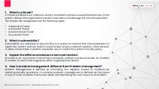www.infosectrain.com | sales@infosectrain.com
1. What is a threat?
A Threat is defined as a malicious activity intended to achieve unauthorized access to the
system, disrupt the organization's assets, steal data, and damage the network operation.
The threats are categorized into the following types:
• Adversarial Threat
• Accidental Threat
• Environmental Threat
• Structured Threat
2. What is vulnerability?
Vulnerability is a weakness or security flaw in a system or network that allows attackers to
exploit the system and can lead to unauthorized access, malware injection, DDoS attacks,
or data compromise. It creates a possible way to violate the system's security policy.
3. Explain the difference between event and incident.
An event is an occurrence in time that is analyzed, verified, and documented. An incident
is a series of events that negatively affect organizational assets.
4. How is Incident management different from Problem management?
Incident Management is defined as minimizing the negative impact of incidents by
restoring security operations. In contrast, problem management is defined as the cause
of one or more incidents that further deals with identifying the root cause of an incident.
 