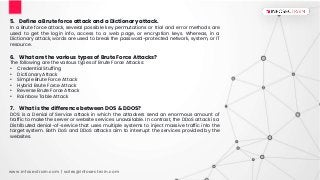 www.infosectrain.com | sales@infosectrain.com
5. Define a Brute force attack and a Dictionary attack.
In a Brute force attack, several possible key permutations or trial and error methods are
used to get the login info, access to a web page, or encryption keys. Whereas, in a
Dictionary attack, words are used to break the password-protected network, system, or IT
resource.
6. What are the various types of Brute Force Attacks?
The following are the various types of Brute Force Attacks:
• Credential Stuffing
• Dictionary Attack
• Simple Brute Force Attack
• Hybrid Brute Force Attack
• Reverse Brute Force Attack
• Rainbow Table Attack
7. What is the difference between DOS & DDOS?
DOS is a Denial of Service attack in which the attackers send an enormous amount of
traffic to make the server or website services unavailable. In contrast, the DDoS attack is a
Distributed denial-of-service that uses multiple systems to inject massive traffic into the
target system. Both DoS and DDoS attacks aim to interrupt the services provided by the
websites.
 