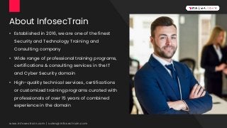 About InfosecTrain
• Established in 2016, we are one of the finest
Security and Technology Training and
Consulting company
• Wide range of professional training programs,
certifications & consulting services in the IT
and Cyber Security domain
• High-quality technical services, certifications
or customized training programs curated with
professionals of over 15 years of combined
experience in the domain
www.infosectrain.com | sales@infosectrain.com
 