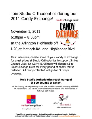 Join Studio Orthodontics during our
2011 Candy Exchange!

November 1, 2011
6:30pm – 8:30pm
In the Arlington Highlands off
I-20 at Matlock Rd. and Highlander Blvd.

This Halloween, donate some of your candy in exchange
for great prizes at Studio Orthodontics to support Smiles
Change Lives. Dr. Darryl E. Gilmore will donate $1 to
Smiles Change Lives for every pound of candy that is
collected. All candy collected will go to US troops
overseas.

          Help Studio Orthodontics reach our goal
                  of 500 pounds of candy!
We are offering Six Flags Holiday in the Park tickets for the first 50 candy donations
  of 3lbs or more. 250 1lb-2lb candy donations will receive AMC movie tickets or
                                Putt-Putt Golf Passes.




                                                         www.studioortho.com



    This office is proud to support Smiles Change Lives, a national charity that helps
   underserved kids receive orthodontic care. Learn more at www.smileschangelives.org.
 