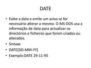 DATE
• Exibe a data e emite um aviso se for
necessário alterar a mesma. O MS-DOS usa a
informação de data para actualizar os
directórios e ficheiros que forem criados ou
alterados.
• Sintaxe
• DATE[DD-MM-YY]
• Exemplo:DATE 29-11-95
 