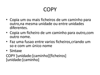 COPY
• Copia um ou mais ficheiros de um caminho para
outro,na mesma unidade ou entre unidades
diferentes.
• Copia um ficheiro de um caminho para outro,com
outro nome.
• Faz uma fusao entre varios ficheiros,criando um
so e com um único nome
• Sintaxe
COPY [unidade:[caminho][ficheiros]
[unidade:[caminho]
 