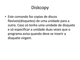 Diskcopy
• Este comando faz copias de discos
flexíveis(disquetes) de uma unidade para a
outra. Caso só tenha uma unidade de disquete
e só especificar a unidade duas vezes que o
programa avisa quando deve se inserir a
disquete virgem.
 
