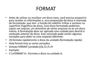 FORMAT
• Antes de utilizar ou reutilizar um disco novo, você precisa prepará lo
para receber as informações e, essa preparação do disco e chamada
de formatação ,que tem a função de redefinir trilhas e sectores na
superfície magnética do disco, num disco formatado podemos
copiar um arquivo, um directório de vários arquivos ou te um disco
inteiro. A formatação deve ser aplicada com cuidado pois destrói o
conteúdo anterior do disco. Este comando pode conter algumas
variações para obter-se uma resposta diferente:
• /Q formata rapidamente o disco da unidade (formatação rápida)
• Help format-lista as varias variações.
• Sintaxe:FORMAT [unidade:]/Q /U /S /4
• Exemplo:
• C:>FORMAT A:- Formata o disco na unidade A:
 
