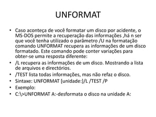 UNFORMAT
• Caso aconteça de você formatar um disco por acidente, o
MS-DOS permite a recuperação das informações ,há n ser
que você tenha utilizado o parâmetro /U na formatação
comando UNFORMAT recupera as informações de um disco
formatado. Este comando pode conter variações para
obter-se uma resposta diferente:
• /L recupera as informações de um disco. Mostrando a lista
de arquivos e directórios.
• /TEST lista todas informações, mas não refaz o disco.
• Sintaxe: UNFORMAT [unidade:]/L /TEST /P
• Exemplo:
• C:>UNFORMAT A:-desformata o disco na unidade A:
 